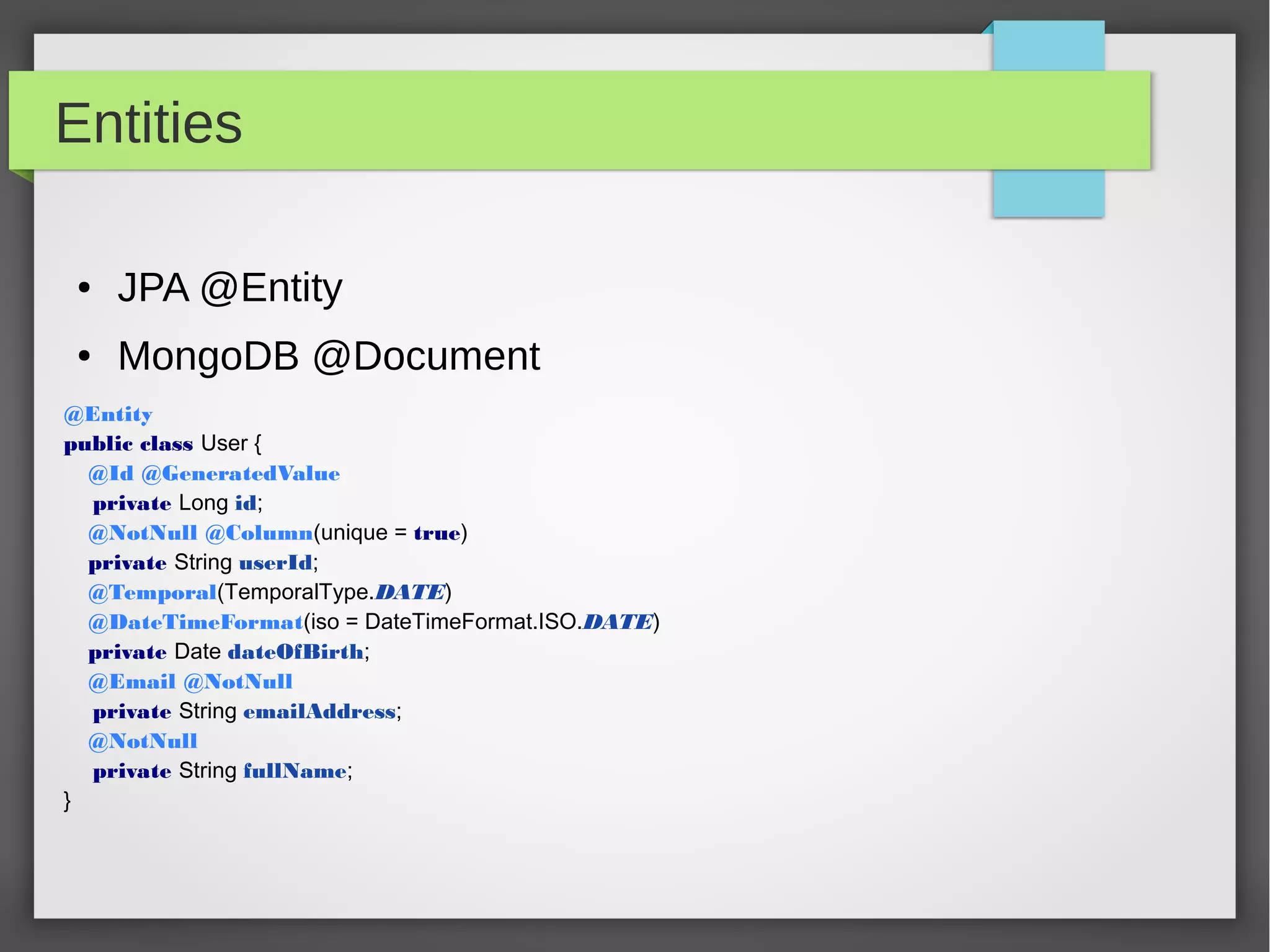 Entities
● JPA @Entity
● MongoDB @Document
@Entity
public class User {
@Id @GeneratedValue
private Long id;
@NotNull @Column(unique = true)
private String userId;
@Temporal(TemporalType.DATE)
@DateTimeFormat(iso = DateTimeFormat.ISO.DATE)
private Date dateOfBirth;
@Email @NotNull
private String emailAddress;
@NotNull
private String fullName;
}
 