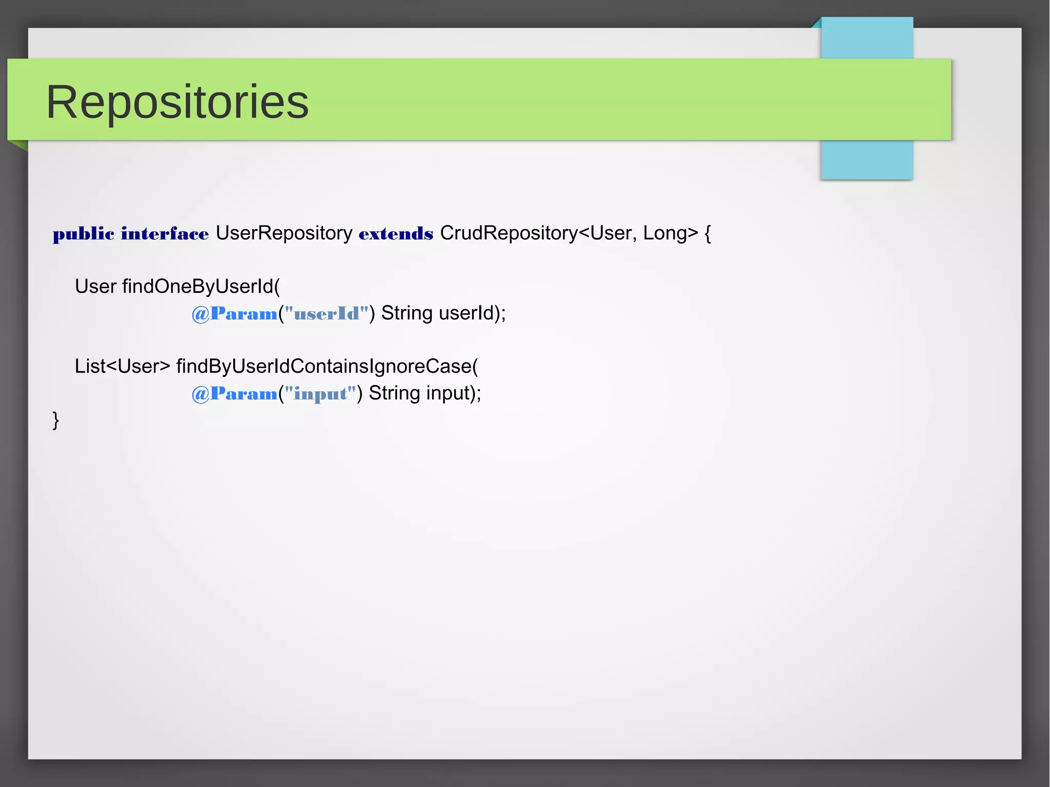 Repositories
public interface UserRepository extends CrudRepository<User, Long> {
User findOneByUserId(
@Param("userId") String userId);
List<User> findByUserIdContainsIgnoreCase(
@Param("input") String input);
}
 