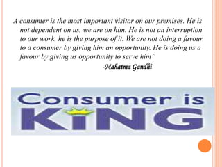 A consumer is the most important visitor on our premises. He is
not dependent on us, we are on him. He is not an interruption
to our work, he is the purpose of it. We are not doing a favour
to a consumer by giving him an opportunity. He is doing us a
favour by giving us opportunity to serve him”
-Mahatma Gandhi
 