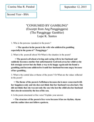 "CONSUMED BY GAMBLING"
(Excerpt from Ang Pangginggera)
(The Panggingge Gambler)
Lope K. Santos
1. Who is the persona (speaker) in the poem ?
= The speakerin the poem is the wife who addicted in gambling
especiallyin the game of " Panggingge "
2. What is the poem all about ?Or What is the situation in the poem?
= The poem is all about a loving and caring wife to her husband and
suddenly become a mother but unfortunately God took awayher child so she
felt strongly sorrow but she finds a way to be happy againand she found a
gambling and became addicted to it until her husband become angry because
of her gambling .
3. What is the central idea or theme of the poem ? Or What are the values reflected
in the poem?
= The theme of the poem is Selfishness becauseshe is more concernedwith
her happiness only and she does not think that her husband was also hurt. She
did not think that she was not only the one who lost the child also her husband
that also devastatedby the loss of his son.
4. Is the poem structured or free verse? Explain your answer.
= The structure of the poem is free verse because it has no rhythm, rhyme
and the author does not follow a pattern.
Czarina Mae R. Patalod September 12, 2015
Second Year - BSA
 