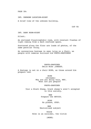 FADE IN:
INT. UNKNOWN LOCATION-NIGHT
A brief view of the unknown building.
CUT TO
INT. DARK ROOM-NIGHT
Silent.
An enclosed Claustrophobic room, with constant flashes of
light coming from a dark confined space.
Scattered along the floor are loads of photos, of the
same patellar thing.
An unconscious hostage is seen lying on a Chair, as
people with cameras surround him PHOTO-SNATCHERS
PHOTO-SNATCHER
Smile Mike …CHEESE.
A Hostage is sat on a chair MIKE, as those around him
prepare test
MIKE
(Screams)
Why are you doing this, WHY.
What are you people?
PHOTO-SNATCHER
Your a Black Sheep, black sheep’s aren’t accepted
in this society.
MAN
Prepare the DEVICE.
MIKE
No please, STOP.
MAN
Neutralised subject
VOICE
Mike is an outsider, the victim
(MORE)
 