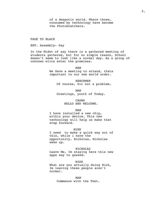 " .2
of a despotic world. Where those…
consumed by technology have become
the PhotoSnatchers.
FADE TO BLACK
EXT. Assembly- Day
In the Midst of say there is a gathered meeting of
students gathered, but for no simple reason, School
doesn’t seem to look like a normal day. As a group of
unknown elite enter the premises.
MAN
We Have a meeting to attend, thats
important to our new world order.
HENCHMEN
Of course, Sir not a problem…
MAN
Greetings, youth of Today.
CROWD
HELLO AND WELCOME.
MAN
I have installed a new chip,
within your device. This new
technology will help us make that
step forward.
MIKE
I need to make a quick way out of
this, while i have the
opportunity. Nicholas… Nicholas
wake up.
NICHOLAS
Leave Me, Im staying here this new
apps way to gassed.
MIKE
What are you actually doing Nick,
Im leaving these people aren’t
normal.
MAN
Commence with the Test.
 