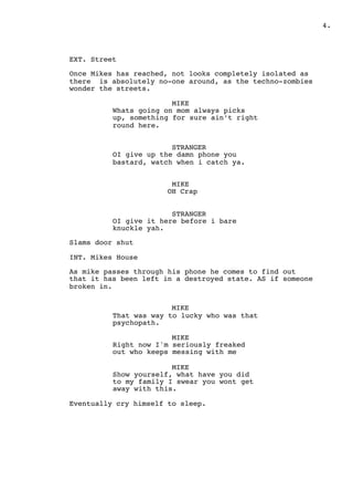 " .4
EXT. Street
Once Mikes has reached, not looks completely isolated as
there is absolutely no-one around, as the techno-zombies
wonder the streets.
MIKE
Whats going on mom always picks
up, something for sure ain’t right
round here.
STRANGER
OI give up the damn phone you
bastard, watch when i catch ya.
MIKE
OH Crap
STRANGER
OI give it here before i bare
knuckle yah.
Slams door shut
INT. Mikes House
As mike passes through his phone he comes to find out
that it has been left in a destroyed state. AS if someone
broken in.
MIKE
That was way to lucky who was that
psychopath.
MIKE
Right now I'm seriously freaked
out who keeps messing with me
MIKE
Show yourself, what have you did
to my family I swear you wont get
away with this.
Eventually cry himself to sleep.
 