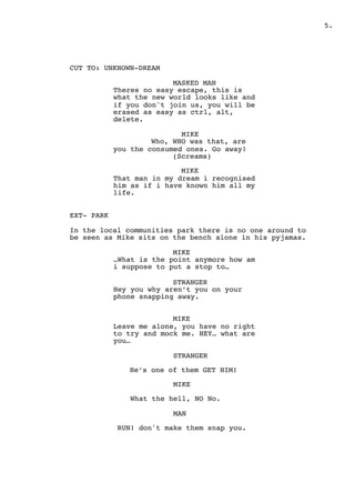 " .5
CUT TO: UNKNOWN-DREAM
MASKED MAN
Theres no easy escape, this is
what the new world looks like and
if you don't join us, you will be
erased as easy as ctrl, alt,
delete.
MIKE
Who, WHO was that, are
you the consumed ones. Go away!
(Screams)
MIKE
That man in my dream i recognised
him as if i have known him all my
life.
EXT- PARK
In the local communities park there is no one around to
be seen as Mike sits on the bench alone in his pyjamas.
MIKE
…What is the point anymore how am
i suppose to put a stop to…
STRANGER
Hey you why aren’t you on your
phone snapping away.
MIKE
Leave me alone, you have no right
to try and mock me. HEY… what are
you…
STRANGER
He’s one of them GET HIM!
MIKE
What the hell, NO No.
MAN
RUN! don't make them snap you.
 