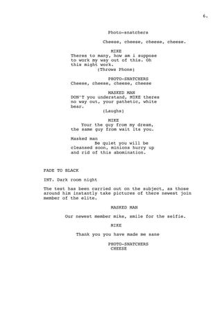 " .6
Photo-snatchers
Cheese, cheese, cheese, cheese.
MIKE
Theres to many, how am i suppose
to work my way out of this. Oh
this might work.
(Throws Phone)
PHOTO-SNATCHERS
Cheese, cheese, cheese, cheese
MASKED MAN
DON’T you understand, MIKE theres
no way out, your pathetic, white
bear.
(Laughs)
MIKE
Your the guy from my dream,
the same guy from wait its you.
Masked man
Be quiet you will be
cleansed soon, minions hurry up
and rid of this abomination.
FADE TO BLACK
INT. Dark room night
The test has been carried out on the subject, as those
around him instantly take pictures of there newest join
member of the elite.
MASKED MAN
Our newest member mike, smile for the selfie.
MIKE
Thank you you have made me sane
PHOTO-SNATCHERS
CHEESE
 
 