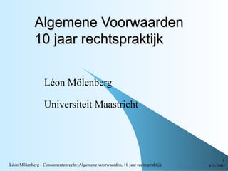 Algemene Voorwaarden
             10 jaar rechtspraktijk


                  Léon Mölenberg

                  Universiteit Maastricht




                                                                                         1
Léon Mölenberg - Consumentenrecht: Algemene voorwaarden, 10 jaar rechtspraktijk   8-5-2002
 