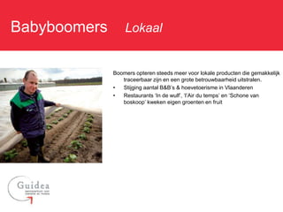 Babyboomers: Lokaal

            Boomers opteren steeds meer voor lokale producten die gemakkelijk
               traceerbaar zijn en een grote betrouwbaarheid uitstralen.
            •  Stijging aantal B&B’s & hoevetoerisme in Vlaanderen
            •  Restaurants ‘In de wulf’, ‘l’Air du temps’ en ‘Schone van
               boskoop’ kweken eigen groenten en fruit
 