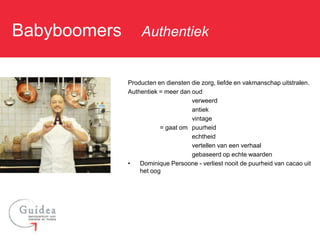 Babyboomers: Authentiek

             Producten en diensten die zorg, liefde en vakmanschap uitstralen.
             Authentiek = meer dan oud
                                   verweerd
                                   antiek
                                   vintage
                        = gaat om puurheid
                                   echtheid
                                   vertellen van een verhaal
                                   gebaseerd op echte waarden
             •   Dominique Persoone - verliest nooit de puurheid van cacao uit
                 het oog
 