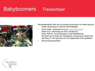 Babyboomers: Traceerbaar

             Nieuwsgierigheid naar wat ze precies consumeren en welke weg het
                 tussen oorsprong en verbruik heeft afgelegd.
             •   Grano Salis - restaurant in lucca. www.granosalis.it
                 Water 0 km, afkomstig van reine, lokale bron
                 Pizza ‘600 km’ met ansjovissen uit de Middellandse
                 De bloem en de boter van biologische oorsprong en lokale boer
                 Het deeg 72 uren gerezen en in houtgestookte oven gebakken
             •   Revival boerenmarkten
 