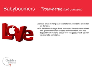 Babyboomers: Trouwhartig (betrouwbaar)

                Meer dan enkel de hang naar kwaliteitsvolle, duurzame producten
                    en diensten.
                Het is een levensstrategie. Love producten. De consument wil wel
                    een goede reden om in crisistijd meer te betalen voor een
                    bepaald merk of dienst en dus voor een goed gevoel. Dat kan
                    via innovatie en reclame.
 