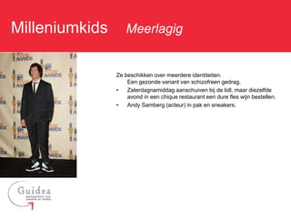 Milleniumkids: Meerlagig

              Ze beschikken over meerdere identiteiten.
                  Een gezonde variant van schizofreen gedrag.
              •   Zaterdagnamiddag aanschuiven bij de lidl, maar diezelfde
                  avond in een chique restaurant een dure fles wijn bestellen.
              •   Andy Samberg (acteur) in pak en sneakers.
 