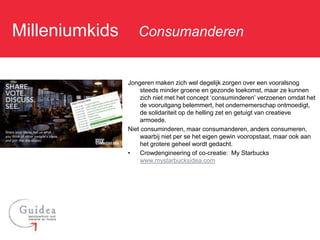 Milleniumkids: Consumanderen

              Jongeren maken zich wel degelijk zorgen over een vooralsnog
                   steeds minder groene en gezonde toekomst, maar ze kunnen
                   zich niet met het concept ‘consuminderen’ verzoenen omdat het
                   de vooruitgang belemmert, het ondernemerschap ontmoedigt,
                   de solidariteit op de helling zet en getuigt van creatieve
                   armoede.
              Niet consuminderen, maar consumanderen, anders consumeren,
                   waarbij niet per se het eigen gewin vooropstaat, maar ook aan
                   het grotere geheel wordt gedacht.
              •    Crowdengineering of co-creatie: My Starbucks
                   www.mystarbucksidea.com
 