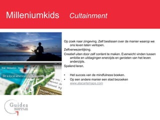 Milleniumkids: Cultainment

              Op zoek naar zingeving. Zelf beslissen over de manier waarop we
                   ons leven laten verlopen.
              Zelfverwezenlijking.
              Creatief uiten door zelf content te maken. Evenwicht vinden tussen
                   ambitie en uitdagingen enerzijds en genieten van het leven
                   anderzijds.
              Spelend leren.

              •   Het succes van de mindfulness boeken.
              •   Op een andere manier een stad bezoeken
                  www.alacartemaps.com
 