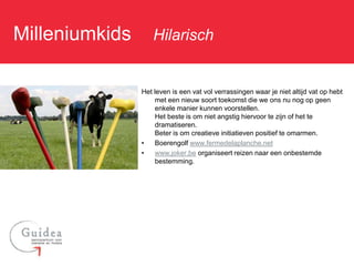 Milleniumkids: Hilarisch

               Het leven is een vat vol verrassingen waar je niet altijd vat op hebt
                   met een nieuw soort toekomst die we ons nu nog op geen
                   enkele manier kunnen voorstellen.
                   Het beste is om niet angstig hiervoor te zijn of het te
                   dramatiseren.
                   Beter is om creatieve initiatieven positief te omarmen.
               •   Boerengolf www.fermedelaplanche.net
               •   www.joker.be organiseert reizen naar een onbestemde
                   bestemming.
 