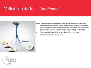 Milleniumkids: I-motioneel

               Meer dan out of the box denken. Alle boxen verbranden en alle
                  belemmerende factoren uit de weg ruimen. Hierdoor ontstaan
                  even fantastische en onverwachte als revolutionaire producten
                  en diensten. De mix van techniek, wetenschap en fantasie
               •  De moléculaire van Electrolux. Een 3D foodprinter.
                  www.elextroluxdesignlab.com
 