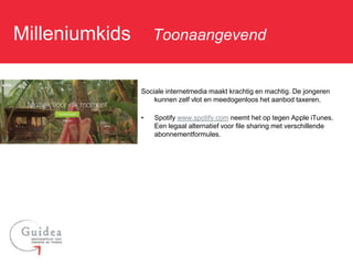 Milleniumkids: Toonaangevend

              Sociale internetmedia maakt krachtig en machtig. De jongeren
                  kunnen zelf vlot en meedogenloos het aanbod taxeren.

              •   Spotify www.spotify.com neemt het op tegen Apple iTunes.
                  Een legaal alternatief voor file sharing met verschillende
                  abonnementformules.
 