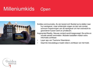 Milleniumkids: Open

             Eerlijke communicatie. Ze zijn bereid zich flexibel op te stellen naar
                  hun werkgever, maar anderzijds vragen ze dan ook zonder
                  schroom inspanningen van de werkgever om hen evenwicht te
                  garanderen tussen werk en privéleven.
             Augmented Reality. Nieuwe content wordt toegevoegd. De echte en
                  virtuele wereld versmelten. Mobiele toestellen maken extra
                  informatie zichtbaar.
             •    Layer app van Toerisme Vlaanderen.
             •    Geprinte reiscatalogus maakt video’s zichtbaar van het hotel.
 