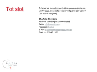 Tot slot   Tot zover de bundeling van huidige consumententrends.
           Vind je deze presentatie eerder trendquatch dan watch?
           Dan hoor ik het graag,

           Charlotte D’heedene
           Adviseur Marketing en Communicatie
           Twitter: @GuideaHoreca
           Facebook: Guidea
           E-mail: Charlotte.Dheedene@guidea.be
           Telefoon: 050/47.15.90
 