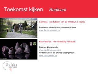 Toekomst kijken: Radicaal

              Selfness - het tijdperk van de amateur is voorbij

              Ronde van Vlaanderen voor wielertoeristen
              www.flandersclassics.be




              Revivalisme - het verleidelijk verleden

              Polaroid & hipstamatic
              www.hipstamaticapp.com
              Rode neuzekes als officieel streekgerecht
              www.conf-geldhof.be
 