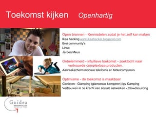Toekomst kijken: Openhartig

              Open bronnen - Kennisdelen zodat je het zelf kan maken
              Ikea hacking www.ikeahacker.blogspot.com
              Brei community’s
              Linux
              Jeroen Meus


              Onbelemmerd - intuïtieve toekomst - zoektocht naar
                 vertrouwde complexloze producten.
              Aanraakscherm mobiele telefoons en tabletcomputers


              Optimisme - de toekomst is maakbaar
              Genieten - Glamping (glamorous kamperen) ipv Camping
              Vertrouwen in de kracht van sociale netwerken - Crowdsourcing
 