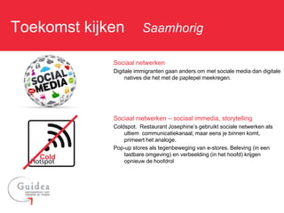 Toekomst kijken: Saamhorig

             Sociaal netwerken
             Digitale immigranten gaan anders om met sociale media dan digitale
                  natives die het met de paplepel meekregen.




             Sociaal nietwerken – sociaal immedia, storytelling
             Coldspot. Restaurant Josephine’s gebruikt sociale netwerken als
                 ultiem communicatiekanaal, maar eens je binnen komt,
                 primeert het analoge.
             Pop-up stores als tegenbeweging van e-stores. Beleving (in een
                 tastbare omgeving) en verbeelding (in het hoofd) krijgen
   Cold
                 opnieuw de hoofdrol
 