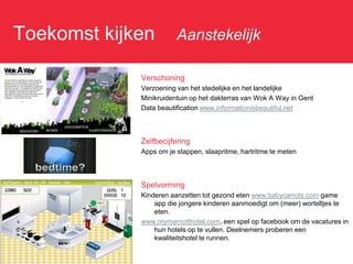 Toekomst kijken: Aanstekelijk

               Verschoning
               Verzoening van het stedelijke en het landelijke
               Minikruidentuin op het dakterras van Wok A Way in Gent
               Data beautification www.informationisbeautiful.net



               Zelfbecijfering
               Apps om je stappen, slaapritme, hartritme te meten



               Spelvorming
               Kinderen aanzetten tot gezond eten www.babycarrots.com game
                   app die jongere kinderen aanmoedigt om (meer) worteltjes te
                   eten.
               www.mymarriotthotel.com, een spel op facebook om de vacatures in
                   hun hotels op te vullen. Deelnemers proberen een
                   kwaliteitshotel te runnen.
 