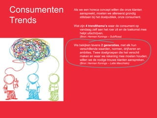 Consumenten   Als we een horeca concept willen die onze klanten
                  aanspreekt, moeten we allereerst grondig
                  stilstaan bij het doelpubliek, onze consument.
Trends        Wat zijn 4 trendthema’s waar de consument op
                  vandaag zelf aan het roer zit en de toekomst mee
                  helpt uitschrijven.
                  (Bron: Herman Konings – SubRosa)


              We bekijken tevens 2 generaties, met elk hun
                 verschillende waarden, normen, drijfveren en
                 ambities. Twee doelgroepen die het verschil
                 maken en waar we rekening mee moeten houden,
                 willen we de nodige trouwe klanten aanspreken.
                  (Bron: Herman Konings – Latte Macchiato)
 