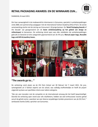 RETAIL PACKAGING AWARDS: EN DE WINNAARS ZIJN…
SHANGHAI, 8 maart 2011


Om haar aanwezigheid in de modewereld te intensiveren is Consumeo, specialist in winkelverpakkingen
sinds 2000, een partnerschap aangegaan met de International Fashion Academy (IFA) of Paris. De eerste
samenwerking startte met de viering van Consumeo’s 10-jarige bestaan. De ‘Retail Packaging Awards of
the Decade’ zijn georganiseerd om de beste winkelverpakking op het gebied van design en
milieuimpact te benoemen. De verkiezing stond open was elke retailketen die winkelverpakkingen
gebruikt en bestond uit drie categorieën gepresenteerd aan de IFA jury: Manual paper bags, Reusable
bags and Gift & Jewellery boxes.




“The awards go to… ”
De verkieizing vond plaats op de IFA Paris School van 28 februari tot 7 maart 2011. De jury,
samengesteld uit 5 fashion experts van de school, was volledig onafhankelijke en heeft de prijzen
uitgereikt op basis van specifieke criteria voor iedere catergorie.

“We zijn zeer tevreden met de competite en de internationale omvang die het heeft bewerkstelligd.
Doordat de verkiezing open stond voor alle retailketens, hebben we veel enthousiaste reacties gehad
vanuit de gehele sector, waardoor we zeer diverse verpakkingen konden presenteren aan de IFA Paris.”
verklaarde Charles Collot, oprichter van Consumeo.
 