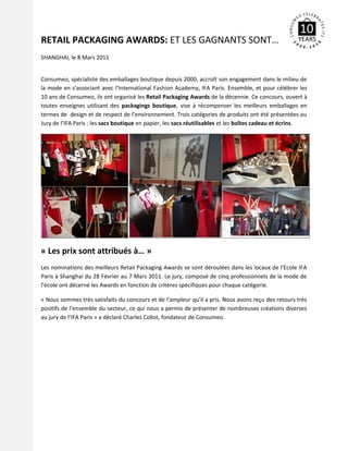 RETAIL PACKAGING AWARDS: ET LES GAGNANTS SONT…
SHANGHAI, le 8 Mars 2011


Consumeo, spécialiste des emballages boutique depuis 2000, accroît son engagement dans le milieu de
la mode en s’associant avec l’International Fashion Academy, IFA Paris. Ensemble, et pour célébrer les
10 ans de Consumeo, ils ont organisé les Retail Packaging Awards de la décennie. Ce concours, ouvert à
toutes enseignes utilisant des packagings boutique, vise à récompenser les meilleurs emballages en
termes de design et de respect de l’environnement. Trois catégories de produits ont été présentées au
Jury de l’IFA Paris : les sacs boutique en papier, les sacs réutilisables et les boîtes cadeau et écrins.




« Les prix sont attribués à… »
Les nominations des meilleurs Retail Packaging Awards se sont déroulées dans les locaux de l’Ecole IFA
Paris à Shanghai du 28 Février au 7 Mars 2011. Le jury, composé de cinq professionnels de la mode de
l’école ont décerné les Awards en fonction de critères spécifiques pour chaque catégorie.

« Nous sommes très satisfaits du concours et de l’ampleur qu’il a pris. Nous avons reçu des retours très
positifs de l’ensemble du secteur, ce qui nous a permis de présenter de nombreuses créations diverses
au jury de l’IFA Paris » a déclaré Charles Collot, fondateur de Consumeo.
 