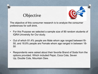 Objective
The objective of this consumer research is to analyze the consumer
preferences for soft drink.

• For this Purpose we selected a sample size of 80 random students of
  IQRA University for Our study.

• Out of which 81.4% people are Male whom age ranged between18-
  50, and 18.8% people are Female whom age ranged in between 18-
  50

• Respondents were asked about their favorite Brand of Soda from the
  options provided. Which included Pepsi, Coca Cola, Seven
  Up, Double Cola, Mountain Dew.
 
