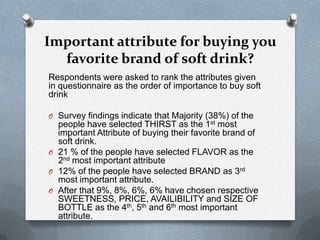 Important attribute for buying you
  favorite brand of soft drink?
Respondents were asked to rank the attributes given
in questionnaire as the order of importance to buy soft
drink

O Survey findings indicate that Majority (38%) of the
  people have selected THIRST as the 1st most
  important Attribute of buying their favorite brand of
  soft drink.
O 21 % of the people have selected FLAVOR as the
  2nd most important attribute
O 12% of the people have selected BRAND as 3rd
  most important attribute.
O After that 9%, 8%, 6%, 6% have chosen respective
  SWEETNESS, PRICE, AVAILIBILITY and SIZE OF
  BOTTLE as the 4th, 5th and 6th most important
  attribute.
 