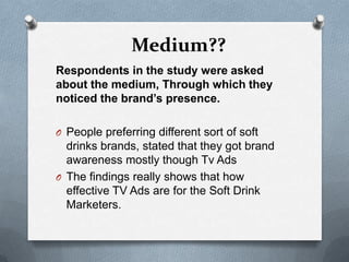 Medium??
Respondents in the study were asked
about the medium, Through which they
noticed the brand’s presence.

O People preferring different sort of soft
  drinks brands, stated that they got brand
  awareness mostly though Tv Ads
O The findings really shows that how
  effective TV Ads are for the Soft Drink
  Marketers.
 