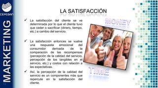 1111
 La satisfacción del cliente se ve
determinada por lo que el cliente tuvo
que ceder o sacrificar (dinero, tiempo,
etc.) a cambio del servicio.
 La satisfacción entonces se vuelve
una respuesta emocional del
consumidor derivada de la
comparación de las recompensas
(percepción de la calidad del servicio,
percepción de los tangibles en el
servicio, etc.) y costos con relación a
las expectativas.
 Así, la percepción de la calidad del
servicio es un componentes más que
repercute en la satisfacción del
cliente.
LA SATISFACCIÓN
 