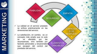 1212
 La calidad en el servicio prestado
se enfoca prácticamente en las
dimensiones del servicio.
 La satisfacción, en cambio, es un
concepto más amplio que no solo
se ve afectado por las
recompensas, sino también por
factores personales y situacionales
que escapan del control del
prestador del servicio.
FIABILIDAD
EMPATIA
SEGURIDAD
CAPACIDA
D DE
RESPUEST
A
ELEMENTOS
TANGIBLES
 
