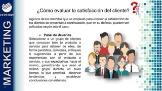 1313
¿Cómo evaluar la satisfacción del cliente?
algunos de los métodos que se emplean para evaluar la satisfacción de
los clientes se presentan a continuación, que en su defecto, pueden ser
aplicadas según sea el caso:
 Panel de Usuarios
Seleccionar a un grupo de clientes
que conozcan bien tu producto o
servicio para obtener de ellos, de
forma periódica, opiniones, enfoques
o sugerencias a partir de sus
experiencias con el producto o
servicio, y sus expectativas hacia el
mismo, garantizando que sean el
mismo grupo durante un buen
tiempo, lo que permitirá observar
tendencias y establecer
conclusiones consistentes.
 