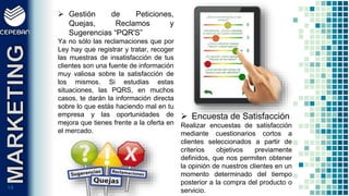 1414
 Gestión de Peticiones,
Quejas, Reclamos y
Sugerencias “PQR'S”
Ya no sólo las reclamaciones que por
Ley hay que registrar y tratar, recoger
las muestras de insatisfacción de tus
clientes son una fuente de información
muy valiosa sobre la satisfacción de
los mismos. Si estudias estas
situaciones, las PQRS, en muchos
casos, te darán la información directa
sobre lo que estás haciendo mal en tu
empresa y las oportunidades de
mejora que tienes frente a la oferta en
el mercado.
 Encuesta de Satisfacción
Realizar encuestas de satisfacción
mediante cuestionarios cortos a
clientes seleccionados a partir de
criterios objetivos previamente
definidos, que nos permiten obtener
la opinión de nuestros clientes en un
momento determinado del tiempo
posterior a la compra del producto o
servicio.
 