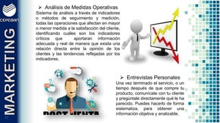1717
 Análisis de Medidas Operativas
Sistema de análisis a través de indicadores
o métodos de seguimiento y medición,
todas las operaciones que afectan en mayor
o menor medida a la satisfacción del cliente,
identificando cuáles son los indicadores
críticos que aportaran información
adecuada y real de manera que exista una
relación directa entre la opinión de los
clientes y las tendencias reflejadas por los
indicadores.
 Entrevistas Personales
Una vez terminado el servicio, o un
tiempo después de que compre tu
producto, comunícate con tu cliente
y pregúntale directamente qué le ha
parecido. Puedes hacerlo de forma
sistematiza, para obtener una
información objetiva y analizable.
 