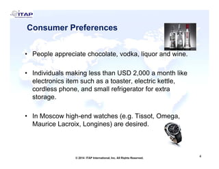Consumer Preferences
P l i t h l t dk li d i• People appreciate chocolate, vodka, liquor and wine.
• Individuals making less than USD 2 000 a month likeIndividuals making less than USD 2,000 a month like
electronics item such as a toaster, electric kettle,
cordless phone, and small refrigerator for extra
tstorage.
• In Moscow high-end watches (e g Tissot Omega• In Moscow high-end watches (e.g. Tissot, Omega,
Maurice Lacroix, Longines) are desired.
4
4© 2014 ITAP International, Inc. All Rights Reserved.
 