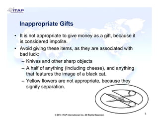 Inappropriate GiftsInappropriate Gifts
• It is not appropriate to give money as a gift, because itg y g
is considered impolite.
• Avoid giving these items, as they are associated with
bad luck:bad luck:
– Knives and other sharp objects
– A half of anything (including cheese), and anythingA half of anything (including cheese), and anything
that features the image of a black cat.
– Yellow flowers are not appropriate, because they
fsignify separation.
5
5© 2014 ITAP International, Inc. All Rights Reserved.
 