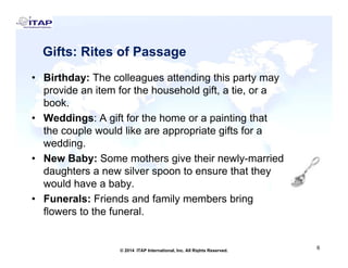 Gifts: Rites of PassageGifts: Rites of Passage
• Birthday: The colleagues attending this party mayy g g y y
provide an item for the household gift, a tie, or a
book.
• Weddings: A gift for the home or a painting that• Weddings: A gift for the home or a painting that
the couple would like are appropriate gifts for a
wedding.
• New Baby: Some mothers give their newly-married
daughters a new silver spoon to ensure that they
would have a babywould have a baby.
• Funerals: Friends and family members bring
flowers to the funeral.
6
6© 2014 ITAP International, Inc. All Rights Reserved.
 