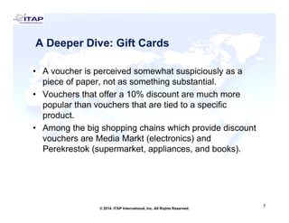 A Deeper Dive: Gift CardsA Deeper Dive: Gift Cards
A h i i d h t i i l• A voucher is perceived somewhat suspiciously as a
piece of paper, not as something substantial.
• Vouchers that offer a 10% discount are much more%
popular than vouchers that are tied to a specific
product.
A th bi h i h i hi h id di t• Among the big shopping chains which provide discount
vouchers are Media Markt (electronics) and
Perekrestok (supermarket, appliances, and books).( )
7
7© 2014 ITAP International, Inc. All Rights Reserved.
 