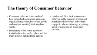 The theory of Consumer behavior
• Consumer behavior is the study of
how individual consumers, groups or
organizations; select, buy or use goods
and services to satisfy their needs or
wants.
• It therefore refers to the actions of
individuals in the market place and the
main motives behind those actions.
• Lauden and Bitta look at consumer
behavior as the decision process and
physical activity which individuals
engage in when evaluating, acquiring,
using or disposing of goods and
services.
 