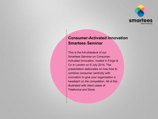 Consumer-Activated Innovation
Smartees Seminar
This is the full slidedeck of our
Smartees Seminar on Consumer-
Activated Innovation, hosted in Forge &
Co in London on 8 July 2014. The
presentation elaborates on how how to
combine consumer centricity with
innovation to give your organisation a
headstart on the competition. All of this
illustrated with client cases of
Telefonica and Dorel.
 