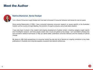 Meet the Author
Katrina Diamonon, Senior Analyst
I am a Senior Consumer Insight Analyst who has been immersed in consumer behavior and trends for over six years.
Since joining Datamonitor in 2009, I have conducted extensive consumer research on issues specific to the Australian
market, such as country-of-origin labeling, the evolution of organic products, and private label adoption.
I have also been involved in the creation and ongoing development of global content, including category insight reports
and TrendSights research, and have played a keen role in local and global survey design. I am committed to finding new
and innovative research techniques to help our clients better understand consumer behavior and the impacts of cultural
change.
My desire to offer fresh perspectives on consumer trends has also led me to become an ongoing contributor to key trade
publications in Australia and a keynote speaker at several international conferences.
2
 