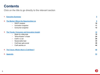 Contents
1. Executive Summary
2. The Market: Where the Opportunities Lie
• SWOT analysis
• Innovation snapshot
• Consumer snapshot
3. The Trends: Consumer and Innovation Insight
• Made for millennials
• "Wine-ification" of beer
• Craft in a can
• Sessionable beer
• Craft beer gets social
• Craft catches on
4. The Future: What's Next in Craft Beer?
5. Appendix
Click on the title to go directly to the relevant section
5
9
10
11
12
15
19
24
29
34
39
44
49
53
3
 