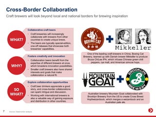 Cross-Border Collaboration
Craft brewers will look beyond local and national borders for brewing inspiration
Source: Datamonitor analysis7
Collaborative craft beers
• Craft breweries will increasingly
collaborate with brewers from other
countries to create unique brews.
• The beers are typically special-edition,
one-off releases that showcase both
breweries' capabilities.
Explore collaboration opportunities
• Craft beer drinkers appreciate a good
story, and cross-border collaborations
can spark intrigue and discussion.
• Working with international brewers is
also a valuable way of gaining exposure
and distribution in other countries.
Fosters creativity and innovation
• Collaboration beers benefit from the
expertise of different brewers at once,
which broadens innovation possibilities.
• Smaller craft brewers also have shared
interests and goals that make
collaboration a natural fit.
One of the leading craft brewers in China, Boxing Cat
Brewery, teamed up with Danish brewer Mikkeller to produce
Bruce ChiLee IPA, which infuses Chinese green chili
peppers, rye malt, and American simcoe hops.
Australian brewery Mountain Goat collaborated with
Brooklyn Brewery from the US to create Cross Breed
Hopfweizenbock, which merges a weizenbock and an
Australian pale ale.
 