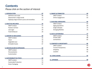 Contents
Please click on the section of interest
1. INTRODUCTION 07
Definition and scope 08
Datamonitor's mega-trends 11
Applying mega-trends to juices and smoothies 13
2. HEALTH & WELLNESS 16
SWOT analysis 17
Positive nutrition 19
Low sugar 23
Fresh & Natural 24
3. SENSORY & INDULGENCE 30
SWOT analysis 31
Flavor 33
Vegetable Juice 36
Drinkable Snacks 37
4. INDIVIDUALISM & EXPRESSION 42
SWOT analysis 43
Personalization 45
Customization 48
5. SUSTAINABILITY & ETHICS 50
SWOT analysis 51
Sustainable Production 53
Green Packaging 57
6. SMART & CONNECTED 60
SWOT analysis 61
Online engagement 63
7. EVOLVING LANDSCAPES 66
SWOT analysis 67
Aging populations 69
Single Lifestyles 73
Emerging Markets 74
8. EASY & AFFORDABLE 77
SWOT analysis 78
Private Label 88
Convenience 82
9. COMFORT & UNCERTAINTY 86
SWOT analysis 87
Trust & Transparency 89
Simplicity 90
Localism 92
10. CONCLUSIONS 95
11. APPENDIX 98
2
 