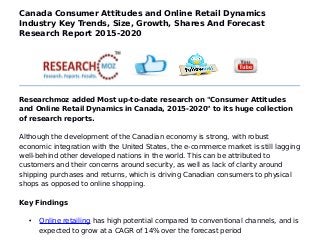 Canada Consumer Attitudes and Online Retail Dynamics
Industry Key Trends, Size, Growth, Shares And Forecast
Research Report 2015-2020
Researchmoz added Most up-to-date research on "Consumer Attitudes
and Online Retail Dynamics in Canada, 2015-2020" to its huge collection
of research reports.
Although the development of the Canadian economy is strong, with robust
economic integration with the United States, the e-commerce market is still lagging
well-behind other developed nations in the world. This can be attributed to
customers and their concerns around security, as well as lack of clarity around
shipping purchases and returns, which is driving Canadian consumers to physical
shops as opposed to online shopping.
Key Findings
• Online retailing has high potential compared to conventional channels, and is
expected to grow at a CAGR of 14% over the forecast period
 