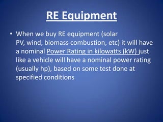 RE Equipment
• When we buy RE equipment (solar
  PV, wind, biomass combustion, etc) it will have
  a nominal Power Rating in kilowatts (kW) just
  like a vehicle will have a nominal power rating
  (usually hp), based on some test done at
  specified conditions
 