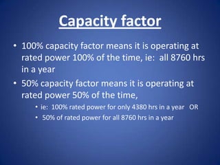 Capacity factor
• 100% capacity factor means it is operating at
  rated power 100% of the time, ie: all 8760 hrs
  in a year
• 50% capacity factor means it is operating at
  rated power 50% of the time,
     • ie: 100% rated power for only 4380 hrs in a year OR
     • 50% of rated power for all 8760 hrs in a year
 
